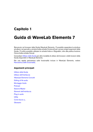 Page 9Capitolo 1
Guida di WaveLab Elements 7
Benvenuto nel browser della Guida WaveLab Elements. È possibile espandere la struttura
ad albero nel pannello a sinistra (nella scheda Contenuti) per cercare singoli argomenti della
Guida. È inoltre possibile utilizzare le schede Indice e Segnalibri, oltre alla pratica funzione
Cerca (nella scheda Cerca).
Consultare
Utilizzo della Guida per altre modalità di utilizzo del browser e delle funzioni della
Guida disponibili in WaveLab Elements.
Per una rapida panoramica...