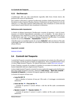 Page 855.4 Controlli del Trasporto 77
5.3.3 Oscilloscopio
L'oscilloscopio offre una vista notevolmente ingrandita della forma d'onda intorno alla
posizione del cursore di riproduzione.
Se si analizza un ﬁle stereo, in genere l'oscilloscopio visualizza i livelli separati dei due canali.
Se tuttavia si attiva l'opzione Visualizza Somma e Sottrazione nel menu Funzioni (o si fa clic
sull'icona +/-), nella parte superiore dell'oscilloscopio viene visualizzata la somma dei due
canali mentre la...