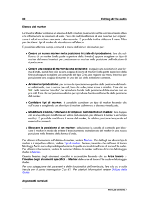 Page 8880 Editing di ﬁle audio
Elenco dei marker
La ﬁnestra Marker contiene un elenco di tutti i marker posizionati nel ﬁle correntemente attivo
e le informazioni su ciascuno di essi. Fare clic sull'intestazione di una colonna per organiz-
zarne i valori in ordine crescente o decrescente. È possibile inoltre utilizzare il menu Filtro
per decidere i tipi di marker da visualizzare nell'elenco.
È possibile utilizzare campi, comandi e menu dell'elenco dei marker per:
ˆ Creare un nuovo marker nella...