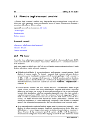 Page 9082 Editing di ﬁle audio
5.6 Finestre degli strumenti condivisi
Le ﬁnestre degli strumenti condivisi sono ﬁnestre che vengono visualizzate in una sola po-
sizione per volta e possono essere condivise tra le aree di lavoro. Consentono di eseguire
operazioni utili nell'area di lavoro attiva.
È possibile ancorarle e disancorarle.
VU-meter
Oscilloscopio
Spettroscopio
Sezione Master
Argomenti correlati
Informazioni sulle ﬁnestre degli strumenti
Indicatori di livello
Finestre ancorabili
5.6.1 VU-meter
Il...