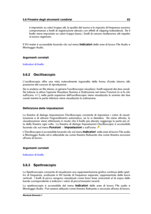 Page 915.6 Finestre degli strumenti condivisi 83
è impostato su valori troppo alti, la qualità del suono e la risposta di frequenza saranno
compromesse a livelli di registrazione elevata con effetti di clipping indesiderati. Se il
livello viene impostato su valori troppo bassi, i livelli di rumore risulteranno alti rispetto
al suono registrato.
Il VU-meter è accessibile facendo clic sul menu Indicatoridelle aree di lavoro File Audio e
Montaggio Audio.
Argomenti correlati
Indicatori di livello
5.6.2...