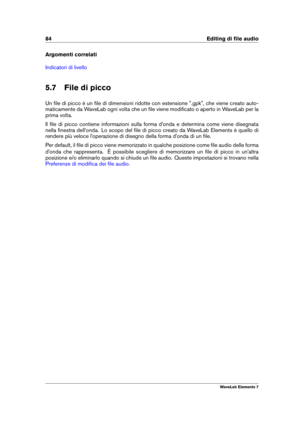 Page 9284 Editing di ﬁle audio
Argomenti correlati
Indicatori di livello
5.7 File di picco
Un ﬁle di picco è un ﬁle di dimensioni ridotte con estensione ".gpk", che viene creato auto-
maticamente da WaveLab ogni volta che un ﬁle viene modiﬁcato o aperto in WaveLab per la
prima volta.
Il ﬁle di picco contiene informazioni sulla forma d'onda e determina come viene disegnata
nella ﬁnestra dell'onda. Lo scopo del ﬁle di picco creato da WaveLab Elements è quello di
rendere più veloce l'operazione...
