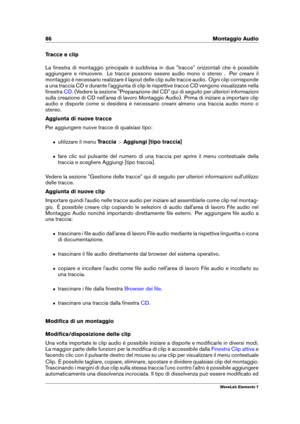 Page 9486 Montaggio Audio
Tracce e clip
La ﬁnestra di montaggio principale è suddivisa in due "tracce" orizzontali che è possibile
aggiungere e rimuovere. Le tracce possono essere audio mono o stereo . Per creare il
montaggio è necessario realizzare il layout delle clip sulle tracce audio. Ogni clip corrisponde
a una traccia CD e durante l'aggiunta di clip le rispettive tracce CD vengono visualizzate nella
ﬁnestra
CD . (Vedere la sezione "Preparazione del CD" qui di seguito per ulteriori...