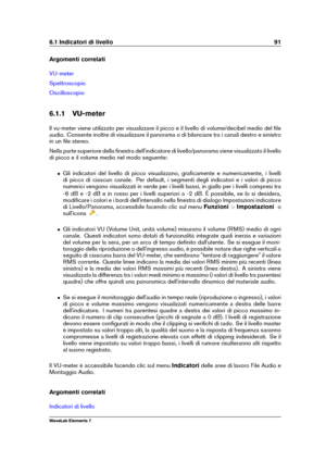 Page 996.1 Indicatori di livello 91
Argomenti correlati
VU-meter
Spettroscopio
Oscilloscopio
6.1.1 VU-meter
Il vu-meter viene utilizzato per visualizzare il picco e il livello di volume/decibel medio del ﬁle
audio. Consente inoltre di visualizzare il panorama o di bilanciare tra i canali destro e sinistro
in un ﬁle stereo.
Nella parte superiore della ﬁnestra dell'indicatore di livello/panorama viene visualizzato il livello
di picco e il volume medio nel modo seguente:
ˆ Gli indicatori del livello di picco...