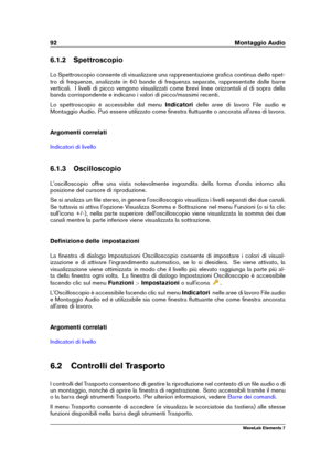 Page 10092 Montaggio Audio
6.1.2 Spettroscopio
Lo Spettroscopio consente di visualizzare una rappresentazione graﬁca continua dello spet-
tro di frequenze, analizzate in 60 bande di frequenza separate, rappresentate dalle barre
verticali. I livelli di picco vengono visualizzati come brevi linee orizzontali al di sopra della
banda corrispondente e indicano i valori di picco/massimi recenti.
Lo spettroscopio è accessibile dal menu Indicatoridelle aree di lavoro File audio e
Montaggio Audio. Può essere utilizzato...