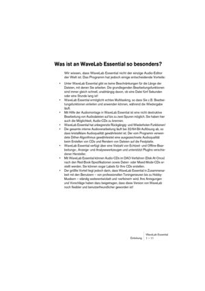 Page 11WaveLab Essential
Einleitung 1 – 11
Was ist an WaveLab Essential so besonders?
Wir wissen, dass WaveLab Essential nicht der einzige Audio-Editor 
der Welt ist. Das Programm hat jedoch einige entscheidende Vorteile:
• Unter WaveLab Essential gibt es keine Beschränkungen für die Länge der 
Dateien, mit denen Sie arbeiten. Die grundlegenden Bearbeitungsfunktionen 
sind immer gleich schnell, unabhängig davon, ob eine Datei fünf Sekunden 
oder eine Stunde lang ist!
• WaveLab Essential ermöglicht echtes...