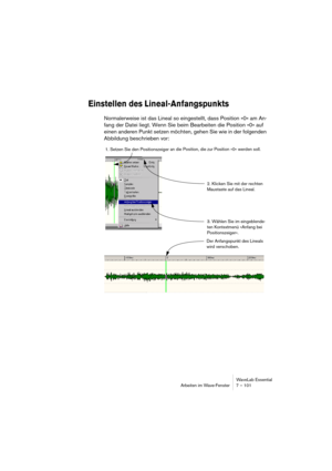 Page 101WaveLab Essential
Arbeiten im Wave-Fenster 7 – 101
Einstellen des Lineal-Anfangspunkts
Normalerweise ist das Lineal so eingestellt, dass Position »0« am An-
fang der Datei liegt. Wenn Sie beim Bearbeiten die Position »0« auf 
einen anderen Punkt setzen möchten, gehen Sie wie in der folgenden 
Abbildung beschrieben vor:
1. Setzen Sie den Positionszeiger an die Position, die zur Position »0« werden soll.
2. Klicken Sie mit der rechten 
Maustaste auf das Lineal.
Der Anfangspunkt des Lineals 
wird...