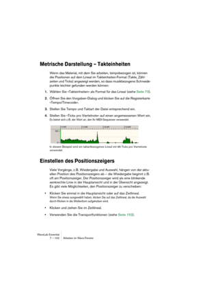 Page 102WaveLab Essential
7 – 102 Arbeiten im Wave-Fenster
Metrische Darstellung – Takteinheiten
Wenn das Material, mit dem Sie arbeiten, tempobezogen ist, können 
die Positionen auf dem Lineal im Takteinheiten-Format (Takte, Zähl-
zeiten und Ticks) angezeigt werden, so dass musikbezogene Schneide-
punkte leichter gefunden werden können:
1.Wählen Sie »Takteinheiten« als Format für das Lineal (siehe Seite 73).
2.Öffnen Sie den Vorgaben-Dialog und klicken Sie auf die Registerkarte 
»Tempo/Timecode«.
3.Stellen Sie...