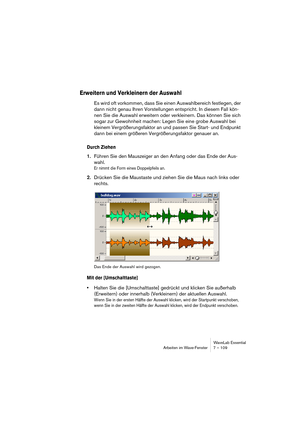 Page 109WaveLab Essential
Arbeiten im Wave-Fenster 7 – 109
Erweitern und Verkleinern der Auswahl
Es wird oft vorkommen, dass Sie einen Auswahlbereich festlegen, der 
dann nicht genau Ihren Vorstellungen entspricht. In diesem Fall kön-
nen Sie die Auswahl erweitern oder verkleinern. Das können Sie sich 
sogar zur Gewohnheit machen: Legen Sie eine grobe Auswahl bei 
kleinem Vergrößerungsfaktor an und passen Sie Start- und Endpunkt 
dann bei einem größeren Vergrößerungsfaktor genauer an.
Durch Ziehen
1.Führen Sie...