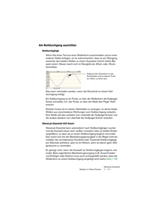 Page 111WaveLab Essential
Arbeiten im Wave-Fenster 7 – 111
Am Nulldurchgang ausrichten
Nulldurchgänge
Wenn Sie einen Teil aus einer Wellenform ausschneiden und an einer 
anderen Stelle einfügen, ist es wahrscheinlich, dass es am Übergang 
zwischen den beiden Wellen zu einem Aussetzer kommt (siehe Bei-
spiel unten). Dieser macht sich im Klangbild als »Klick« oder »Ruck« 
bemerkbar.
Dies kann vermieden werden, wenn der Einschnitt an einem Null-
durchgang erfolgt.
Ein Nulldurchgang ist ein Punkt, an dem die...