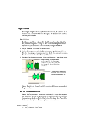 Page 114WaveLab Essential
7 – 114 Arbeiten im Wave-Fenster
Pegelauswahl
Bei einigen Pegelbearbeitungsfunktionen in WaveLab Essential ist es 
ratsam, eine Auswahl nicht nur in Bezug auf die Zeit, sondern auch auf 
den Pegel anzulegen.
Durch Ziehen
Bei diesem Verfahren müssen Sie die [Umschalttaste] gedrückt hal-
ten, wenn im Vorgaben-Dialog auf der Bearbeiten-Registerkarte die 
Option »Pegelauswahl mit [Umschalttaste]« eingeschaltet ist.
1.Legen Sie eine normale »Zeit-Auswahl« an.
2.Halten Sie gegebenenfalls die...