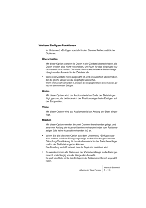 Page 123WaveLab Essential
Arbeiten im Wave-Fenster 7 – 123
Weitere Einfügen-Funktionen
Im Untermenü »Einfügen spezial« finden Sie eine Reihe zusätzlicher 
Optionen:
Überschreiben
Mit dieser Option werden die Daten in der Zieldatei überschrieben, die 
Daten werden also nicht verschoben, um Raum für das eingefügte Au-
diomaterial zu schaffen. Die tatsächlich überschriebene Datenmenge 
hängt von der Auswahl in der Zieldatei ab:
• Wenn in der Zieldatei nichts ausgewählt ist, wird ein Ausschnitt überschrieben, 
der...