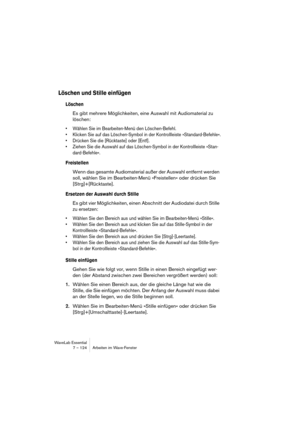 Page 124WaveLab Essential
7 – 124 Arbeiten im Wave-Fenster
Löschen und Stille einfügen
Löschen
Es gibt mehrere Möglichkeiten, eine Auswahl mit Audiomaterial zu 
löschen:
• Wählen Sie im Bearbeiten-Menü den Löschen-Befehl.
• Klicken Sie auf das Löschen-Symbol in der Kontrollleiste »Standard-Befehle«.
• Drücken Sie die [Rücktaste] oder [Entf].
• Ziehen Sie die Auswahl auf das Löschen-Symbol in der Kontrollleiste »Stan-
dard-Befehle«.
Freistellen
Wenn das gesamte Audiomaterial außer der Auswahl entfernt werden...