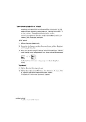 Page 126WaveLab Essential
7 – 126 Arbeiten im Wave-Fenster
Umwandeln von Mono in Stereo
Sie können eine Monodatei in eine Stereodatei umwandeln, die auf 
beiden Kanälen das gleiche Material enthält. Die Datei kann dann z. B. 
zu einer »echten« Stereodatei weiterbearbeitet werden.
Diesen Vorgang können Sie über das Bearbeiten-Menü oder durch 
Ziehen in eine neue Datei ausführen.
Durch Ziehen
1.Wählen Sie einen Bereich aus.
2.Ziehen Sie die Auswahl aus dem Dokumentfenster auf den »Desktop« 
von WaveLab Essential....