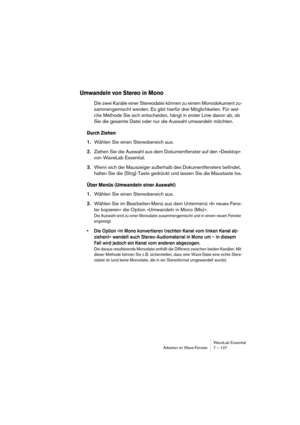 Page 127WaveLab Essential
Arbeiten im Wave-Fenster 7 – 127
Umwandeln von Stereo in Mono
Die zwei Kanäle einer Stereodatei können zu einem Monodokument zu-
sammengemischt werden. Es gibt hierfür drei Möglichkeiten. Für wel-
che Methode Sie sich entscheiden, hängt in erster Linie davon ab, ob 
Sie die gesamte Datei oder nur die Auswahl umwandeln möchten.
Durch Ziehen
1.Wählen Sie einen Stereobereich aus.
2.Ziehen Sie die Auswahl aus dem Dokumentfenster auf den »Desktop« 
von WaveLab Essential.
3.Wenn sich der...