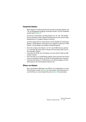 Page 131WaveLab Essential
Arbeiten im Wave-Fenster 7 – 131
Temporäre Dateien
Beim Arbeiten mit WaveLab Essential werden temporäre Dateien, die 
z. B. für Rückgängig-Vorgänge verwendet werden, auf Ihrer Festplatte 
erstellt (siehe Seite 27).
Sie können entscheiden, ob diese Dateien ein 16-, 24- oder 32-Bit-
Format aufweisen sollen. Diese Einstellung können Sie auf der Datei-
Registerkarte im Vorgaben-Dialog vornehmen.
Je höher dieser Wert ist, desto besser ist die Qualität der temporären 
Dateien. 32-Bit-Dateien...