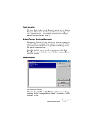 Page 135WaveLab Essential
Arbeiten im Wave-Fenster 7 – 135
Kopie speichern
Mit dieser Option im Untermenü »Speichern spezial« können Sie eine 
Kopie der Datei in ihrem aktuellen Zustand ohne Auswirkungen auf 
das Original speichern. Dabei wird der gewohnte Datei-Dialog ver-
wendet, wie bei »Speichern unter…«.
Linken/Rechten Kanal speichern unter
Diese beiden Optionen befinden sich auch im Untermenü »Speichern 
spezial«. Mit ihnen kann jeder Kanal einzeln in einer separaten Datei 
gespeichert werden. Dabei wird...