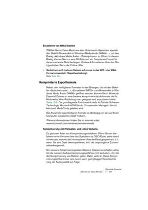 Page 137WaveLab Essential
Arbeiten im Wave-Fenster 7 – 137
Encodieren von WMA-Dateien
Wählen Sie im Datei-Menü aus dem Untermenü »Speichern spezial« 
den Befehl »Umwandeln in Windows Media Audio (WMA)…«, um den 
Dialog »Windows Media Audio – Dateioptionen« zu öffnen. In diesem 
Dialog können Sie u. a. eine Bit-Rate und ein Samplerate-Format für 
die entstehende Datei festlegen. Weitere Informationen über den Dia-
log erhalten Sie in der Online-Hilfe.
• Sie können auch mehrere Dateien auf einmal in das MP3- oder...