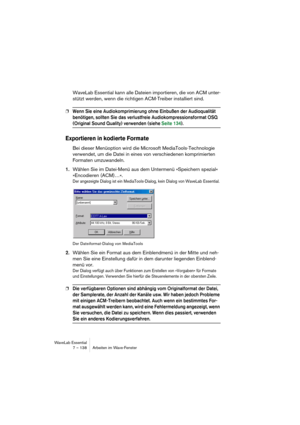 Page 138WaveLab Essential
7 – 138 Arbeiten im Wave-Fenster
WaveLab Essential kann alle Dateien importieren, die von ACM unter-
stützt werden, wenn die richtigen ACM-Treiber installiert sind.
❐Wenn Sie eine Audiokomprimierung ohne Einbußen der Audioqualität 
benötigen, sollten Sie das verlustfreie Audiokompressionsformat OSQ 
(Original Sound Quality) verwenden (siehe Seite 134).
Exportieren in kodierte Formate
Bei dieser Menüoption wird die Microsoft MediaTools-Technologie 
verwendet, um die Datei in eines von...