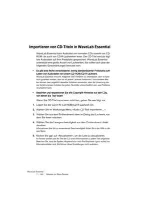 Page 140WaveLab Essential
7 – 140 Arbeiten im Wave-Fenster
Importieren von CD-Titeln in WaveLab Essential
WaveLab Essential kann Audiotitel von normalen CDs sowohl von CD-
ROM- als auch von CD-R-Laufwerken lesen. Der CD-Titel wird als digi-
tale Audiodatei auf Ihrer Festplatte gespeichert. WaveLab Essential 
unterstützt eine große Anzahl von Laufwerken, Sie sollten sich aber der 
folgenden Einschränkungen bewusst sein:
• Es gibt eine Reihe verschiedener, wenig standardisierter Protokolle zum 
Laden von...