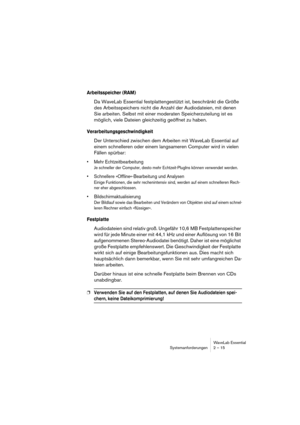 Page 15WaveLab Essential
Systemanforderungen 2 – 15
Arbeitsspeicher (RAM)
Da WaveLab Essential festplattengestützt ist, beschränkt die Größe 
des Arbeitsspeichers nicht die Anzahl der Audiodateien, mit denen 
Sie arbeiten. Selbst mit einer moderaten Speicherzuteilung ist es 
möglich, viele Dateien gleichzeitig geöffnet zu haben.
Verarbeitungsgeschwindigkeit
Der Unterschied zwischen dem Arbeiten mit WaveLab Essential auf 
einem schnelleren oder einem langsameren Computer wird in vielen 
Fällen spürbar:
• Mehr...