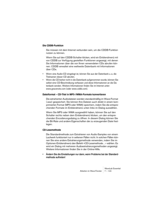 Page 143WaveLab Essential
Arbeiten im Wave-Fenster 7 – 143
Die CDDB-Funktion
Sie müssen mit dem Internet verbunden sein, um die CDDB-Funktion 
nutzen zu können.
Wenn Sie auf den CDDB-Schalter klicken, wird ein Einblendmenü mit 
von CDDB zur Verfügung gestellten Funktionen angezeigt, mit denen 
Sie Informationen über die von Ihnen verwendeten CDs abrufen kön-
nen. CDDB verwaltet eine weltweite Datenbank mit Informationen 
über CDs.
• Wenn eine Audio-CD eingelegt ist, können Sie aus der Datenbank u. a. die...