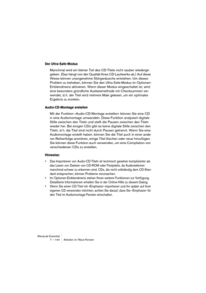 Page 144WaveLab Essential
7 – 144 Arbeiten im Wave-Fenster
Der Ultra-Safe-Modus
Manchmal wird ein kleiner Teil des CD-Titels nicht sauber wiederge-
geben. (Das hängt von der Qualität Ihres CD-Laufwerks ab.) Auf diese 
Weise können unangenehme Störgeräusche entstehen. Um dieses 
Problem zu beheben, können Sie den Ultra-Safe-Modus im Optionen-
Einblendmenü aktivieren. Wenn dieser Modus eingeschaltet ist, wird 
eine besonders gründliche Auslesemethode mit Checksummen ver-
wendet, d. h. der Titel wird mehrere Male...