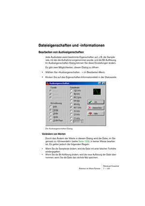 Page 145WaveLab Essential
Arbeiten im Wave-Fenster 7 – 145
Dateieigenschaften und -informationen
Bearbeiten von Audioeigenschaften
Jede Audiodatei weist bestimmte Eigenschaften auf, z. B. die Sample-
rate, mit der die Aufnahme vorgenommen wurde, und die Bit-Auflösung. 
Im Audioeigenschaften-Dialog können Sie diese Einstellungen ändern.
Es gibt zwei Möglichkeiten, diesen Dialog zu öffnen:
•Wählen Sie »Audioeigenschaften…« im Bearbeiten-Menü.
•Klicken Sie auf das Eigenschaften-Informationsfeld in der Statuszeile....