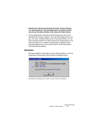 Page 147WaveLab Essential
Arbeiten im Wave-Fenster 7 – 147
• Beachten Sie, dass WaveLab Essential die Felder »Autoren-Software« 
und »Erstellungsdatum« (das derzeitige Datum) automatisch ausfüllt, 
wenn Sie auf die kleinen Schalter rechts neben den Feldern klicken.
•Auf der Registerkarte »Broadcast-Audio-Erweiterung« können Sie 
ebenfalls Informationen eingeben, die in die Datei aufgenommen wer-
den, z. B. Autor und Beschreibung. Eine Timecode-Position ist in der 
Datei ebenfalls enthalten. Auf diese Weise kann...