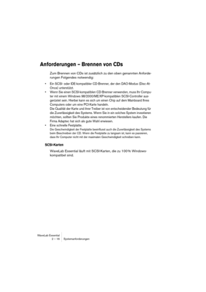 Page 16WaveLab Essential
2 – 16 Systemanforderungen
Anforderungen – Brennen von CDs
Zum Brennen von CDs ist zusätzlich zu den oben genannten Anforde-
rungen Folgendes notwendig:
• Ein SCSI- oder IDE-kompatibler CD-Brenner, der den DAO-Modus (Disc-At-
Once) unterstützt.
• Wenn Sie einen SCSI-kompatiblen CD-Brenner verwenden, muss Ihr Compu-
ter mit einem Windows 98/2000/ME/XP-kompatiblen SCSI-Controller aus-
gerüstet sein. Hierbei kann es sich um einen Chip auf dem Mainboard Ihres 
Computers oder um eine...