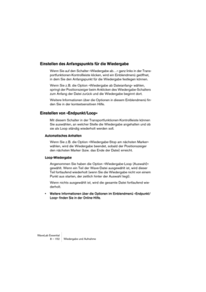 Page 152WaveLab Essential
8 – 152 Wiedergabe und Aufnahme
Einstellen des Anfangspunkts für die Wiedergabe
Wenn Sie auf den Schalter »Wiedergabe ab…« ganz links in der Trans-
portfunktionen-Kontrollleiste klicken, wird ein Einblendmenü geöffnet, 
in dem Sie den Anfangspunkt für die Wiedergabe festlegen können.
Wenn Sie z. B. die Option »Wiedergabe ab Dateianfang« wählen, 
springt der Positionszeiger beim Anklicken des Wiedergabe-Schalters 
zum Anfang der Datei zurück und die Wiedergabe beginnt dort.
Weitere...