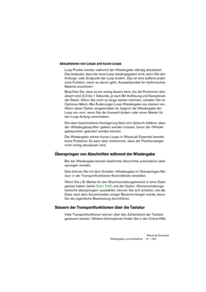 Page 153WaveLab Essential
Wiedergabe und Aufnahme 8 – 153
Aktualisieren von Loops und kurze Loops
Loop-Punkte werden während der Wiedergabe ständig aktualisiert. 
Das bedeutet, dass die neue Loop wiedergegeben wird, wenn Sie den 
Anfangs- oder Endpunkt der Loop ändern. Das ist eine äußerst prakti-
sche Funktion, wenn es darum geht, Auswahlpunkte für rhythmisches 
Material anzuhören!
Beachten Sie, dass es ein wenig dauern kann, bis die Positionen aktu-
alisiert sind (0,3 bis 1 Sekunde, je nach Bit-Auflösung und...