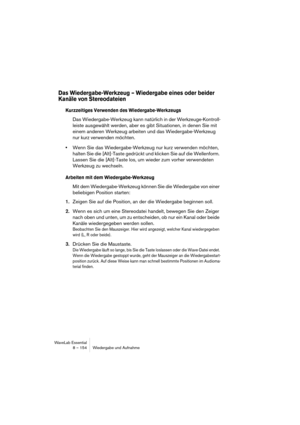 Page 154WaveLab Essential
8 – 154 Wiedergabe und Aufnahme
Das Wiedergabe-Werkzeug – Wiedergabe eines oder beider 
Kanäle von Stereodateien
Kurzzeitiges Verwenden des Wiedergabe-Werkzeugs
Das Wiedergabe-Werkzeug kann natürlich in der Werkzeuge-Kontroll-
leiste ausgewählt werden, aber es gibt Situationen, in denen Sie mit 
einem anderen Werkzeug arbeiten und das Wiedergabe-Werkzeug 
nur kurz verwenden möchten.
•Wenn Sie das Wiedergabe-Werkzeug nur kurz verwenden möchten, 
halten Sie die [Alt]-Taste gedrückt und...