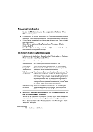 Page 156WaveLab Essential
8 – 156 Wiedergabe und Aufnahme
Nur Auswahl wiedergeben
Es gibt vier Möglichkeiten, nur den ausgewählten Teil einer Wave-
Datei wiederzugeben:
• Klicken Sie mit der rechten Maustaste in die Übersicht oder die Hauptansicht 
und wählen Sie »Auswahl wiedergeben« aus dem angezeigten Kontextmenü.
• Ziehen Sie die Auswahl auf den Wiedergabe-Schalter in der Transportfunkti-
onen-Kontrollleiste.
• Klicken Sie mit gedrückter [Strg]-Taste auf den Wiedergabe-Schalter.
• Drücken Sie [F6].
Wenn Sie...