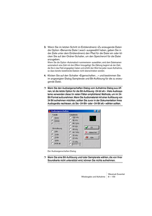 Page 159WaveLab Essential
Wiedergabe und Aufnahme 8 – 159
3.Wenn Sie im letzten Schritt im Einblendmenü »Zu erzeugende Datei« 
die Option »Benannte Datei (.wav)« ausgewählt haben, geben Sie in 
der Zeile unter dem Einblendmenü den Pfad für die Datei ein oder kli-
cken Sie auf den Ordner-Schalter, um den Speicherort für die Datei 
anzugeben.
Wenn Sie die Option »Automatisch nummerieren« auswählen, wird dem Dateinamen 
automatisch eine Zahl mit drei Ziffern hinzugefügt. Die Zählung beginnt ab der Zahl, 
die Sie in...