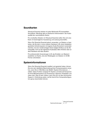 Page 17WaveLab Essential
Systemanforderungen 2 – 17
Soundkarten
WaveLab Essential arbeitet mit jeder Multimedia PC-kompatiblen 
Soundkarte. Allerdings gibt es drastische Unterschiede in der Audio-
qualität der verschiedenen Karten.
Für ernsthaftes Arbeiten mit WaveLab Essential sollten Sie sich eine 
Karte mit bestmöglicher Ausstattung und Leistung beschaffen.
Wenn Sie WaveLab Essential jedoch verwenden, um Dateien zu bear-
beiten, die Sie dann in einer anderen Hardware (z. B. einem festplatten-
gestützten...