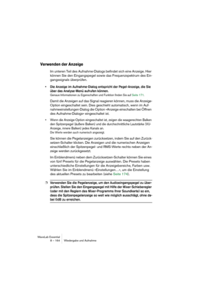 Page 164WaveLab Essential
8 – 164 Wiedergabe und Aufnahme
Verwenden der Anzeige
Im unteren Teil des Aufnahme-Dialogs befindet sich eine Anzeige. Hier 
können Sie den Eingangspegel sowie das Frequenzspektrum des Ein-
gangssignals überprüfen.
• Die Anzeige im Aufnahme-Dialog entspricht der Pegel-Anzeige, die Sie 
über das Analyse-Menü aufrufen können. 
Genaue Informationen zu Eigenschaften und Funktion finden Sie auf Seite 171.
Damit die Anzeigen auf das Signal reagieren können, muss die Anzeige-
Option...