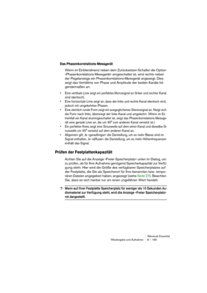 Page 165WaveLab Essential
Wiedergabe und Aufnahme 8 – 165
Das Phasenkorrelations-Messgerät
Wenn im Einblendmenü neben dem Zurücksetzen-Schalter die Option 
»Phasenkorrelations-Messgerät« eingeschaltet ist, wird rechts neben 
der Pegelanzeige ein Phasenkorrelations-Messgerät angezeigt. Dies 
zeigt das Verhältnis von Phase und Amplitude der beiden Kanäle fol-
gendermaßen an:
• Eine vertikale Linie zeigt ein perfektes Monosignal an (linker und rechter Kanal 
sind identisch).
• Eine horizontale Linie zeigt an, dass...