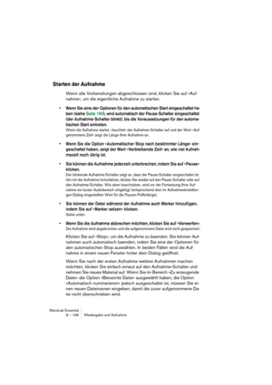 Page 166WaveLab Essential
8 – 166 Wiedergabe und Aufnahme
Starten der Aufnahme
Wenn alle Vorbereitungen abgeschlossen sind, klicken Sie auf »Auf-
nahme«, um die eigentliche Aufnahme zu starten.
• Wenn Sie eine der Optionen für den automatischen Start eingeschaltet ha-
ben (siehe Seite 160), wird automatisch der Pause-Schalter eingeschaltet 
(der Aufnahme-Schalter blinkt), bis die Voraussetzungen für den automa-
tischen Start eintreten.
Wenn die Aufnahme startet, »leuchtet« der Aufnahme-Schalter auf und der Wert...