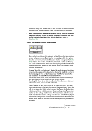 Page 167WaveLab Essential
Wiedergabe und Aufnahme 8 – 167
Wenn Sie fertig sind, klicken Sie auf den Schalter mit dem Schließen-
Symbol (in der unteren rechten Ecke), um den Dialog zu schließen.
• Wenn Sie temporäre Dateien erzeugt haben und die Datei(en) dauerhaft 
speichern möchten, klicken Sie auf die einzelnen Dokumente und wäh-
len Sie jeweils im Datei-Menü den Befehl »Speichern unter…«.
Siehe Seite 133.
Setzen von Markern während der Aufnahme
Beim Aufnehmen können Sie jederzeit auf die Marker-Schalter...