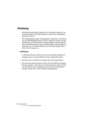 Page 170WaveLab Essential
9 – 170 Echtzeitanalyse-Anzeigen
Einleitung
WaveLab Essential bietet detaillierte und vielseitige Funktionen, mit 
denen Sie Pegel und Frequenzspektrum während der Wiedergabe 
überprüfen können.
Die Anzeigedialoge zeigen wiedergegebene Audiodaten und können 
aus allen Wiedergabesituationen heraus aufgerufen werden: bei der 
Wiedergabe aus Wave-Fenstern, Audiomontagen, Dateiauswahldia-
logen usw. Beachten Sie, dass der Master-Bereich den Anzeigen vor-
geschaltet ist, d. h. Effekte,...