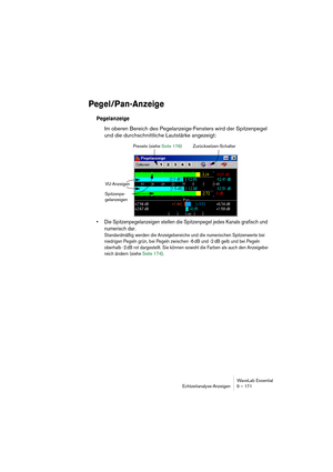 Page 171WaveLab Essential
Echtzeitanalyse-Anzeigen 9 – 171
Pegel/Pan-Anzeige
Pegelanzeige
Im oberen Bereich des Pegelanzeige-Fensters wird der Spitzenpegel 
und die durchschnittliche Lautstärke angezeigt:
• Die Spitzenpegelanzeigen stellen die Spitzenpegel jedes Kanals grafisch und 
numerisch dar.
Standardmäßig werden die Anzeigebereiche und die numerischen Spitzenwerte bei 
niedrigen Pegeln grün, bei Pegeln zwischen -6 dB und -2 dB gelb und bei Pegeln 
oberhalb -2 dB rot dargestellt. Sie können sowohl die...