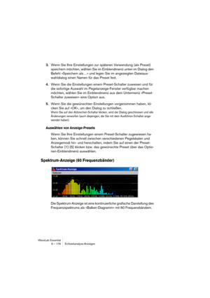 Page 176WaveLab Essential
9 – 176 Echtzeitanalyse-Anzeigen
3.Wenn Sie Ihre Einstellungen zur späteren Verwendung (als Preset) 
speichern möchten, wählen Sie im Einblendmenü unten im Dialog den 
Befehl »Speichern als…« und legen Sie im angezeigten Dateiaus-
wahldialog einen Namen für das Preset fest.
4.Wenn Sie die Einstellungen einem Preset-Schalter zuweisen und für 
die sofortige Auswahl im Pegelanzeige-Fenster verfügbar machen 
möchten, wählen Sie im Einblendmenü aus dem Untermenü »Preset-
Schalter zuweisen«...