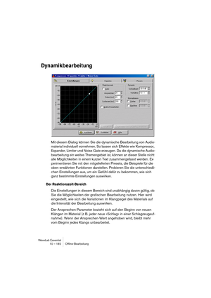 Page 182WaveLab Essential
10 – 182 Ofﬂine-Bearbeitung
Dynamikbearbeitung
Mit diesem Dialog können Sie die dynamische Bearbeitung von Audio-
material individuell vornehmen. So lassen sich Effekte wie Kompressor, 
Expander, Limiter und Noise Gate erzeugen. Da die dynamische Audio-
bearbeitung ein weites Themengebiet ist, können an dieser Stelle nicht 
alle Möglichkeiten in einem kurzen Text zusammengefasst werden. Ex-
perimentieren Sie mit den mitgelieferten Presets, die Beispiele für die 
oben erwähnten...