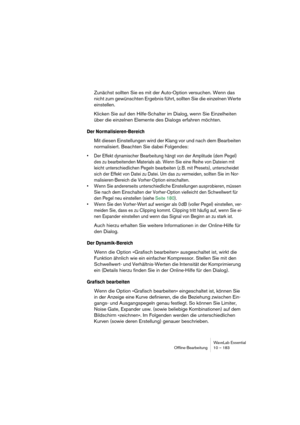 Page 183WaveLab Essential
Ofﬂine-Bearbeitung 10 – 183
Zunächst sollten Sie es mit der Auto-Option versuchen. Wenn das 
nicht zum gewünschten Ergebnis führt, sollten Sie die einzelnen Werte 
einstellen.
Klicken Sie auf den Hilfe-Schalter im Dialog, wenn Sie Einzelheiten 
über die einzelnen Elemente des Dialogs erfahren möchten.
Der Normalisieren-Bereich
Mit diesen Einstellungen wird der Klang vor und nach dem Bearbeiten 
normalisiert. Beachten Sie dabei Folgendes:
• Der Effekt dynamischer Bearbeitung hängt von...