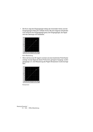 Page 184WaveLab Essential
10 – 184 Ofﬂine-Bearbeitung
• Die Kurve zeigt den Eingangspegel entlang der horizontalen Achse und den 
Ausgangspegel entlang der vertikalen Achse. Bei einer diagonal verlaufenden 
Linie entspricht der Ausgangspegel genau dem Eingangspegel, das Signal 
wird also überhaupt nicht bearbeitet.
Keine Bearbeitung
• Wenn die Kurve bei 45˚ beginnt und dann ab einem bestimmten Punkt flacher 
ansteigt, hat das Signal ab diesem Punkt einen geringeren Ausgangs- als Ein-
gangspegel, d. h. eine...