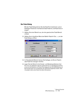 Page 189WaveLab Essential
Ofﬂine-Bearbeitung 10 – 189
Der Fade-Dialog
Mit dem Fade-Dialog können Sie die Fade-Form bestimmen und an 
beliebigen Positionen innerhalb der Datei Fade-Ins und Fade-Outs er-
zeugen: 
1.Wählen Sie einen Bereich aus, der den gewünschten Fade-Bereich 
umfasst.
2.Wählen Sie im Ausführen-Menü den Befehl »Fade-In/-Out…«, um den 
Fade-Dialog zu öffnen.
3.Im Charakteristik-Bereich können Sie festlegen, ob Sie ein Fade-In 
oder Fade-Out erzeugen möchten.
4.Legen Sie die Werte für die Versatz-...