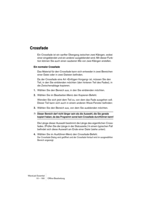 Page 190WaveLab Essential
10 – 190 Ofﬂine-Bearbeitung
Crossfade
Ein Crossfade ist ein sanfter Übergang zwischen zwei Klängen, wobei 
einer eingeblendet und ein anderer ausgeblendet wird. Mit dieser Funk-
tion können Sie auch einen sauberen Mix von zwei Klängen erstellen.
Ein normaler Crossfade
Das Material für den Crossfade kann sich entweder in zwei Bereichen 
einer Datei oder in zwei Dateien befinden.
Da der Crossfade eine Art »Einfügen-Vorgang« ist, müssen Sie den 
Teil, in den Sie einblenden möchten (den...