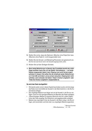 Page 191WaveLab Essential
Ofﬂine-Bearbeitung 10 – 191
5.Stellen Sie sicher, dass die Optionen »Mischen ohne Fade-Out« bzw. 
»Mischen ohne Fade-In« nicht eingeschaltet sind.
6.Stellen Sie die Versatz- und Dämpfung-Parameter wie gewünscht ein. 
Die Form der zwei Kurven wird in der Auswahl angezeigt (siehe unten).
7.Klicken Sie auf den Einfügen-Schalter.
❐Wenn beide Wellenformen im Bereich des Crossfades bereits den vollen 
Pegel ausfüllen (wenn Sie z. B. den Befehl »Normalisieren…« auf beide 
Dateien angewendet...