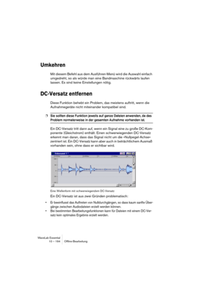 Page 194WaveLab Essential
10 – 194 Ofﬂine-Bearbeitung
Umkehren
Mit diesem Befehl aus dem Ausführen-Menü wird die Auswahl einfach 
umgedreht, so als würde man eine Bandmaschine rückwärts laufen 
lassen. Es sind keine Einstellungen nötig.
DC-Versatz entfernen
Diese Funktion behebt ein Problem, das meistens auftritt, wenn die 
Aufnahmegeräte nicht miteinander kompatibel sind.
❐Sie sollten diese Funktion jeweils auf ganze Dateien anwenden, da das 
Problem normalerweise in der gesamten Aufnahme vorhanden ist.
Ein...